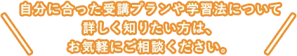 自分に合った受講プランや学習法について詳しく知りたい方は、お気軽にご相談ください