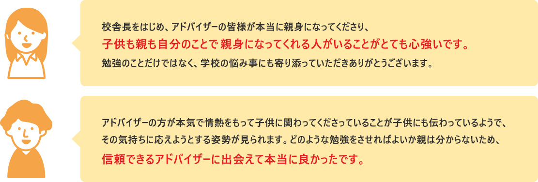 校舎長をはじめ、アドバイザーの皆様が本当に親身になってくださり、子供も親も自分のことで親身になってくれる人がいることがとても心強いです。勉強のことだけではなく、学校の悩み事にも寄り添っていただきありがとうございます。  アドバイザーの方が本気で情熱をもって子供に関わってくださっていることが子供にも伝わっているようで、その気持ちに応えようとする姿勢が見られます。どのような勉強をさせればよいか親は分からないため、信頼できるアドバイザーに出会えて本当に良かったです。