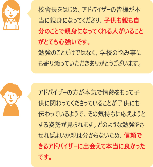 校舎長をはじめ、アドバイザーの皆様が本当に親身になってくださり、子供も親も自分のことで親身になってくれる人がいることがとても心強いです。勉強のことだけではなく、学校の悩み事にも寄り添っていただきありがとうございます。  アドバイザーの方が本気で情熱をもって子供に関わってくださっていることが子供にも伝わっているようで、その気持ちに応えようとする姿勢が見られます。どのような勉強をさせればよいか親は分からないため、信頼できるアドバイザーに出会えて本当に良かったです。