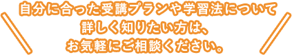 自分に合った受講プランや学習法について詳しく知りたい方は、お気軽にご相談ください