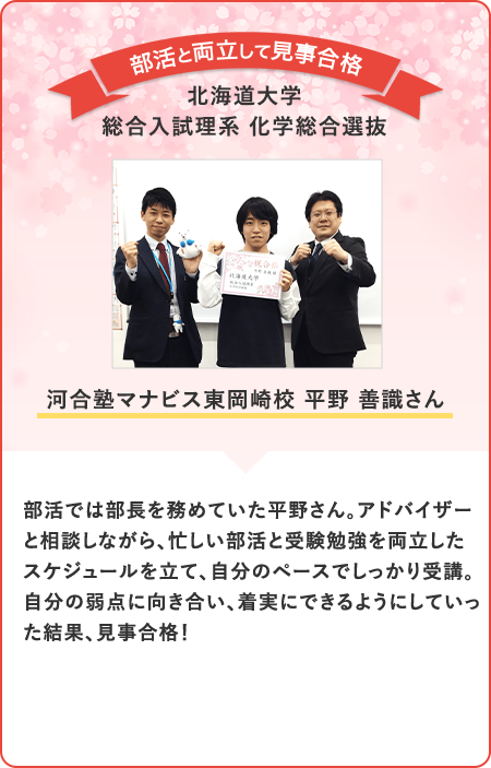 部活では部長を務めていた平野さん。アドバイザーと相談しながら、忙しい部活と受験勉強を両立したスケジュールを立て、自分のペースでしっかり受講。自分の弱点に向き合い、着実にできるようにしていった結果、見事合格！