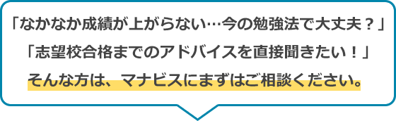 「なかなか成績が上がらない…今の勉強法で大丈夫？」「志望校合格までのアドバイスを直接聞きたい！」そんな方は、マナビスにまずはご相談ください。