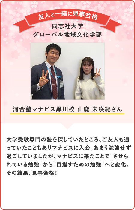 大学受験専門の塾を探していたところ、ご友人も通っていたこともありマナビスに入会。あまり勉強せず過ごしていましたが、マナビスに来たことで「させられている勉強」から「目指すための勉強」へと変化。その結果、見事合格！