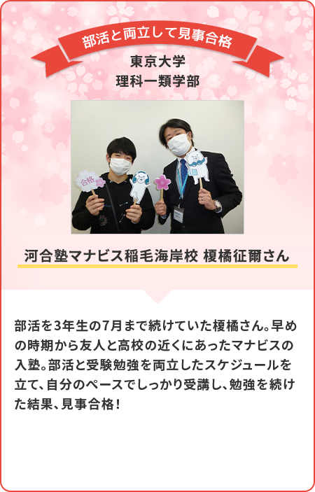 部活を3年生の7月まで続けていた平野さん。早めの時期から友人と高校の近くにあったマナビスの入塾。部活と受験勉強を両立したスケジュールを立て、自分のペースでしっかり受講し。勉強を続けた結果、見事合格！