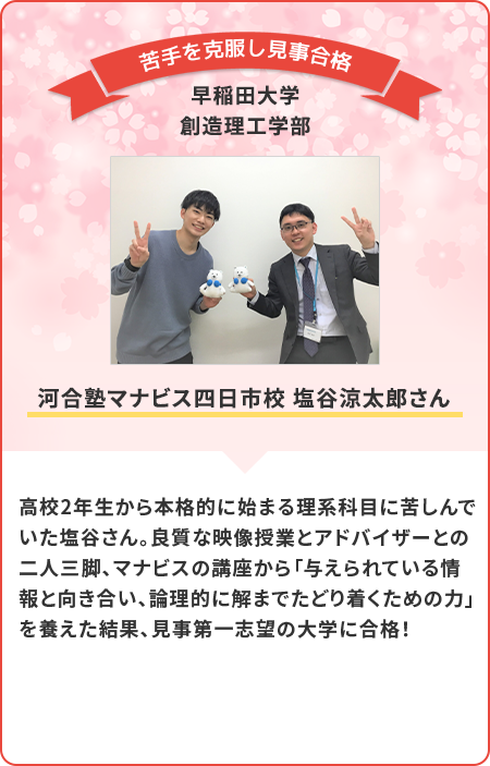 高校2年生から本格的に始まる理科科目に苦戦していた塩谷さん。良質な映像授業とアドバイザーの方との二人三脚で見事苦手を克服し、見事合格！