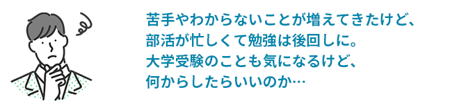 苦手やわからないことが増えてきたけど、部活が忙しく勉強は後回しに。大学受験のことも気になるけど、何からしたらいいのか・・・