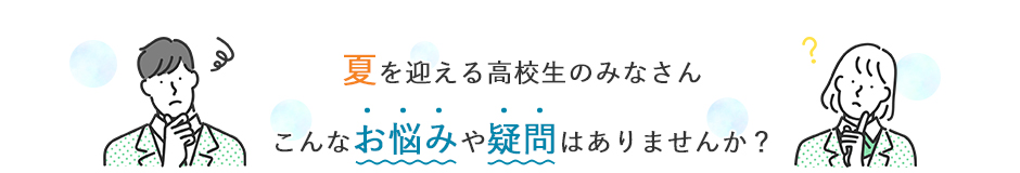 夏を迎える高校生のみなさん こんなお悩みや疑問はありませんか？