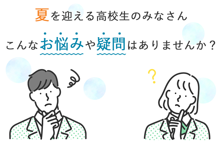 夏を迎える高校生のみなさん こんなお悩みや疑問はありませんか？