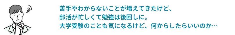 苦手やわからないことが増えてきたけど、部活が忙しくて勉強は後回しに。大学受験のことも気になるけど、何からしたらいいのか…