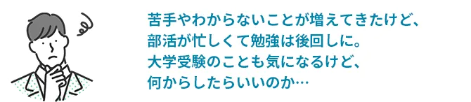 苦手やわからないことが増えてきたけど、部活が忙しくて勉強は後回しに。大学受験のことも気になるけど、何からしたらいいのか…