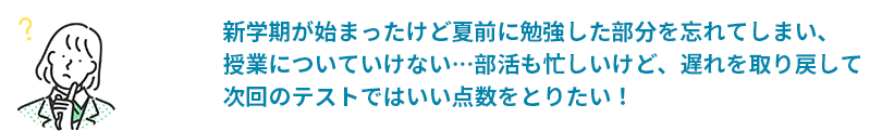 新学期が始まったけど夏前に勉強した部分を忘れてしまい、授業についていけない…部活も忙しいけど、遅れを取り戻して次回のテストではいい点数をとりたい！