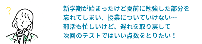 新学期が始まったけど夏前に勉強した部分を忘れてしまい、授業についていけない…部活も忙しいけど、遅れを取り戻して次回のテストではいい点数をとりたい！