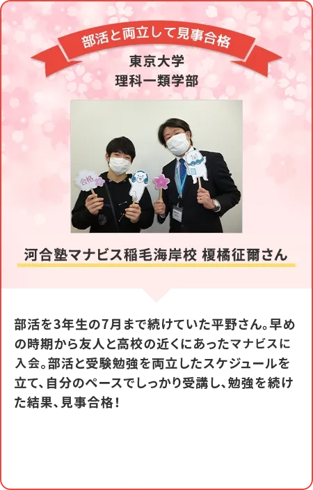 部活を3年生の7月まで続けていた平野さん。早めの時期から友人と高校の近くにあったマナビスに入会。部活と受験勉強を両立したスケジュールを立て、自分のペースでしっかり受講し。勉強を続けた結果、見事合格！