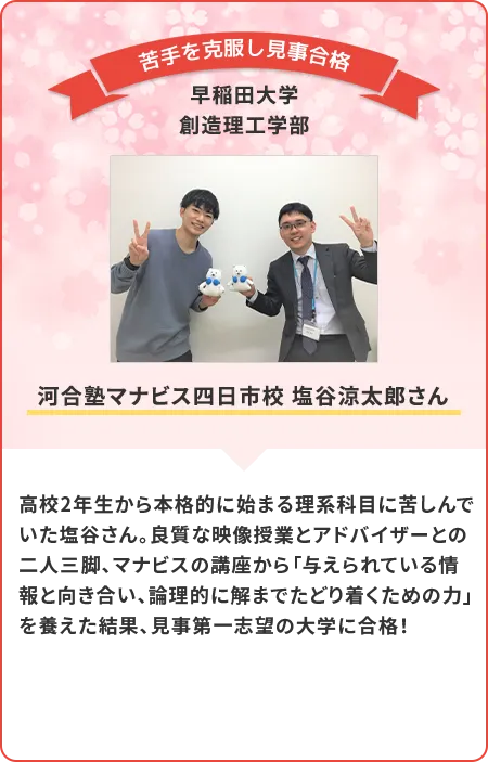 高校2年生から本格的に始まる理科科目に苦戦していた塩谷さん。良質な映像授業とアドバイザーの方との二人三脚で見事苦手を克服し、見事合格！