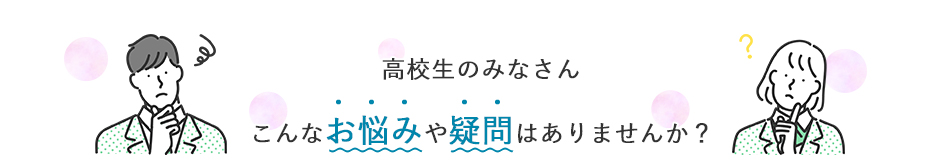高校生のみなさん こんなお悩みや疑問はありませんか？